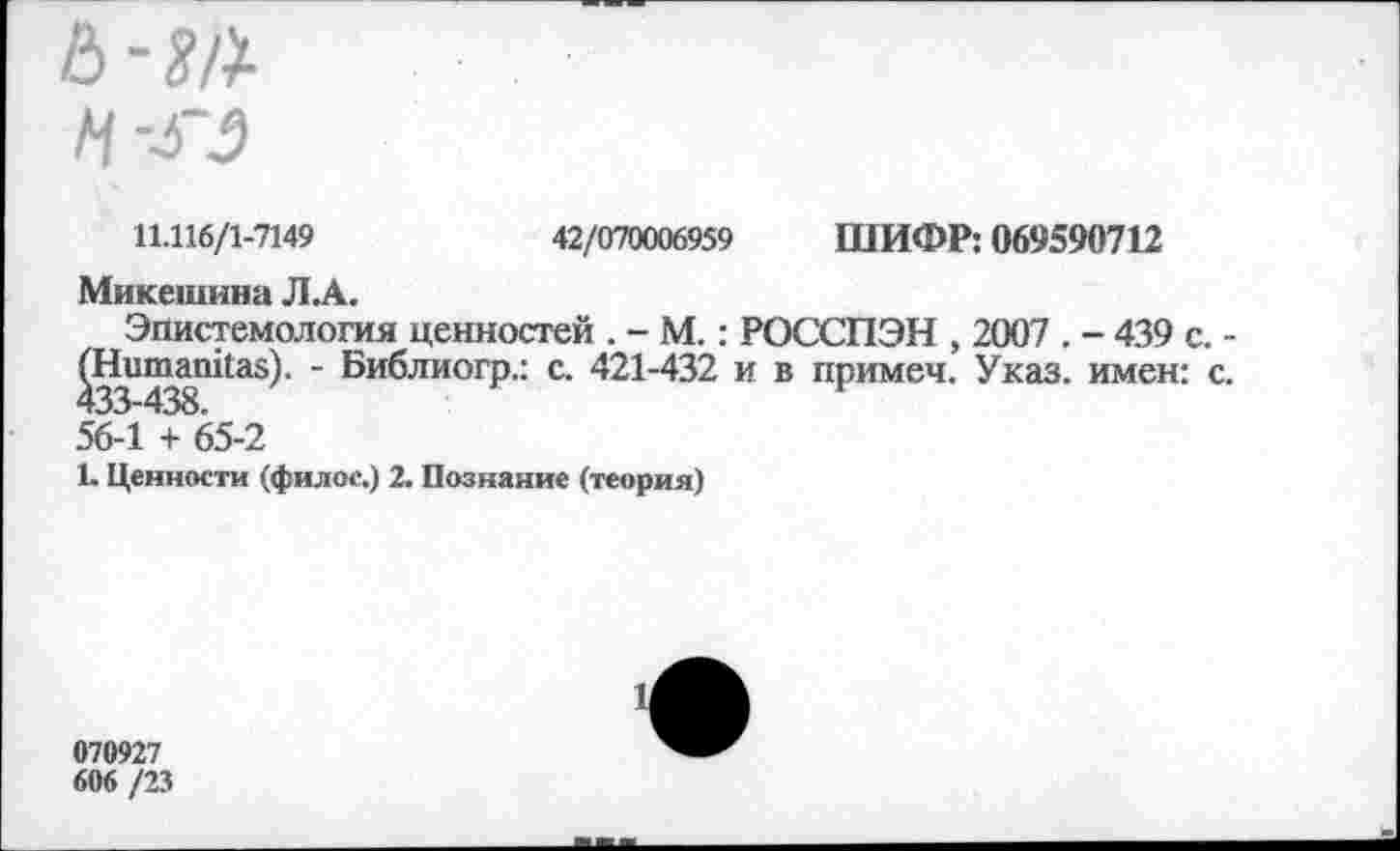 ﻿11.116/1-7149	42/070006959 ШИФР: 069590712
Микешина Л.А.
Эпистемология ценностей . - М.: РОССПЭН , 2007 . - 439 с. -^Нитапйаз). - Библиогр.: с. 421-432 и в примеч. Указ, имен: с. 56-1 + 65-2
1. Ценности (филос.) 2. Познание (теория)
070927
606 /23